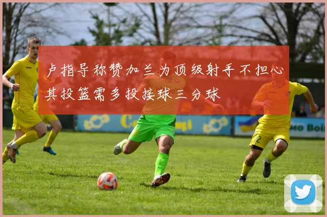 卢指导称赞加兰为顶级射手不担心其投篮需多投接球三分球