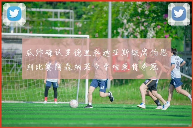 瓜帅确认罗德里和迪亚斯缺席伯恩利比赛阿森纳若今季结束将夺冠