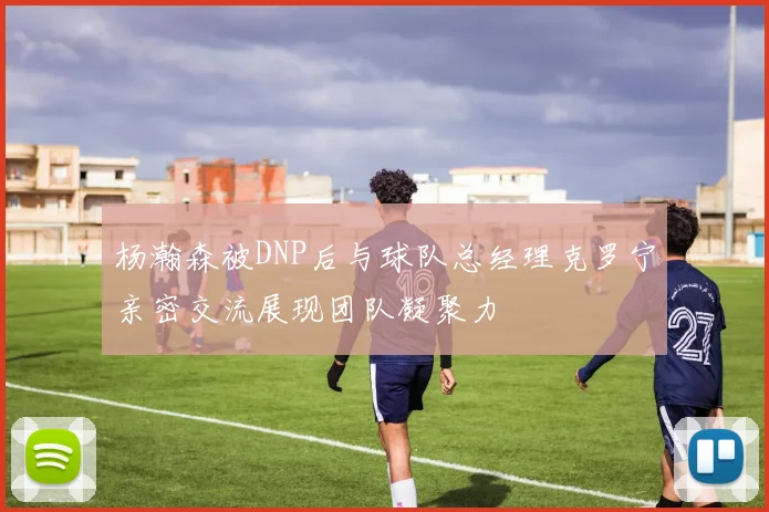 杨瀚森被DNP后与球队总经理克罗宁亲密交流展现团队凝聚力
