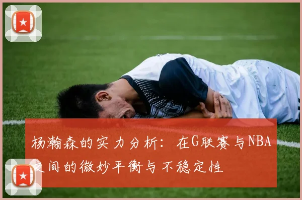 杨瀚森的实力分析：在G联赛与NBA之间的微妙平衡与不稳定性