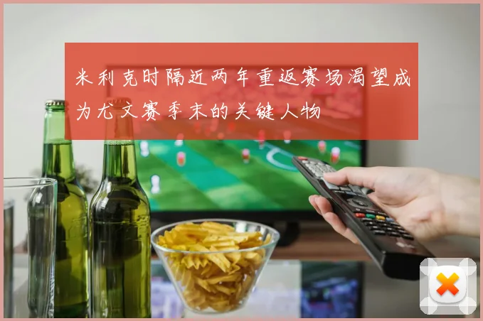 米利克时隔近两年重返赛场渴望成为尤文赛季末的关键人物