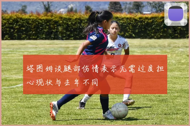 塔图姆谈腿部伤情表示无需过度担心现状与去年不同