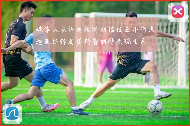 媒体人点评绝境时刻信任五小阿夫迪亚逆转局势斯普利特表现出色