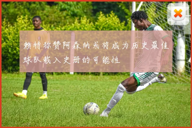 赖特称赞阿森纳或将成为历史最佳球队载入史册的可能性