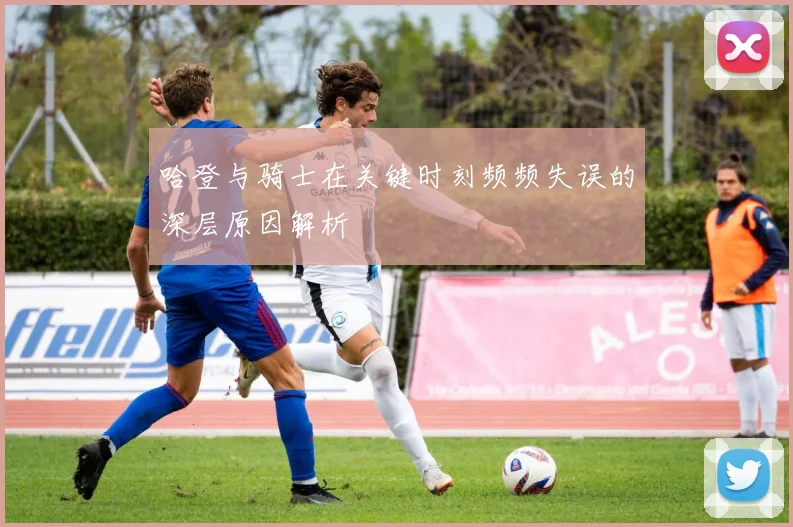 哈登与骑士在关键时刻频频失误的深层原因解析