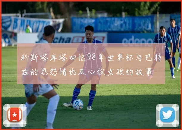 科斯塔库塔回忆98年世界杯与巴特兹的恩怨情仇及心仪女孩的故事
