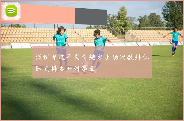 诺伊尔追平贝肯鲍尔出场次数拜仁队史排名并列第五
