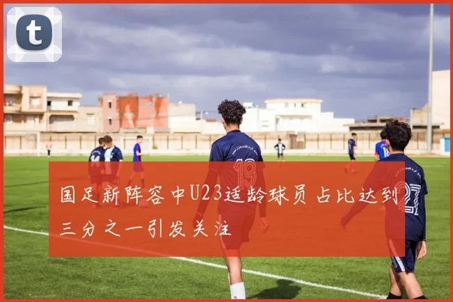 国足新阵容中U23适龄球员占比达到三分之一引发关注