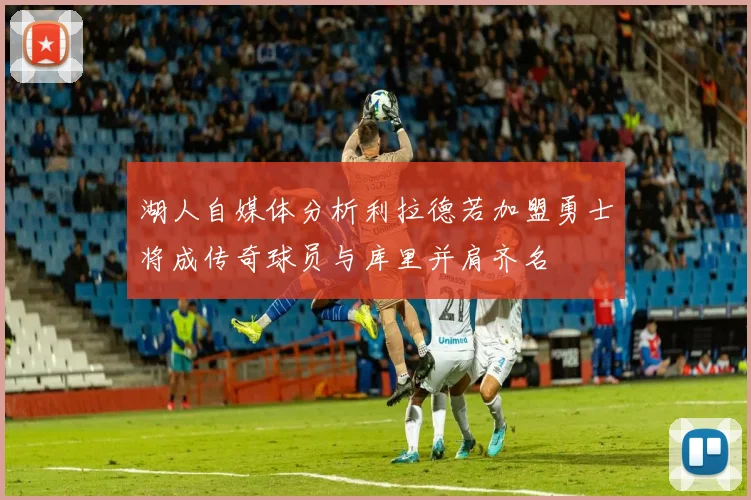 湖人自媒体分析利拉德若加盟勇士将成传奇球员与库里并肩齐名