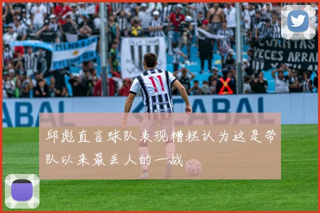 邱彪直言球队表现糟糕认为这是带队以来最丢人的一战