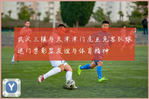 武汉三镇与天津津门虎互免客队球迷门票彰显友谊与体育精神