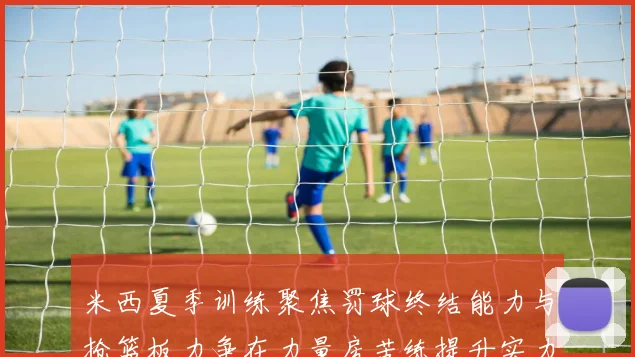 米西夏季训练聚焦罚球终结能力与抢篮板力争在力量房苦练提升实力