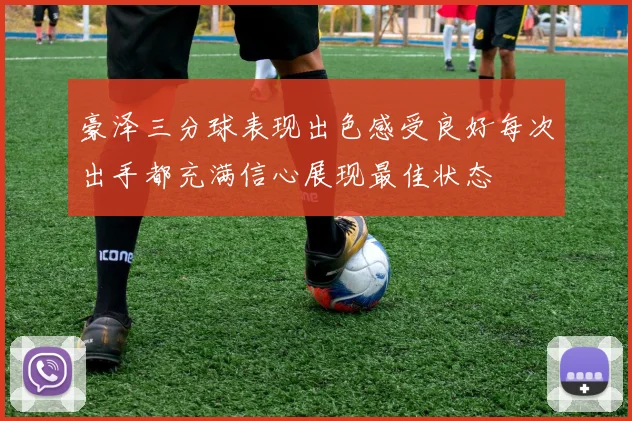 豪泽三分球表现出色感受良好每次出手都充满信心展现最佳状态