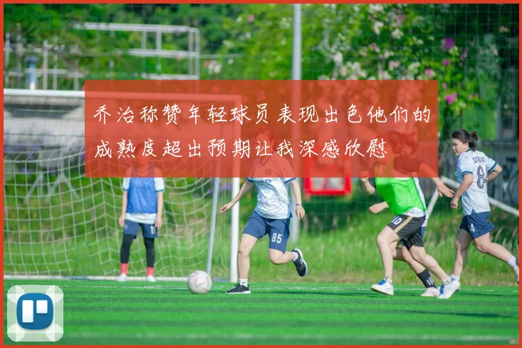 乔治称赞年轻球员表现出色他们的成熟度超出预期让我深感欣慰