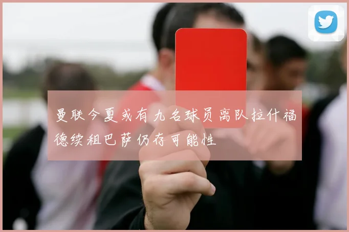 曼联今夏或有九名球员离队拉什福德续租巴萨仍存可能性