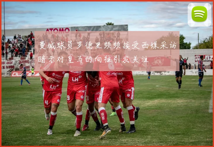 曼城球员罗德里频频接受西媒采访暗示对皇马的向往引发关注