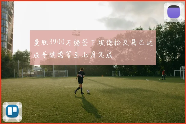 曼联3900万镑签下埃德松交易已达成手续需等至七月完成