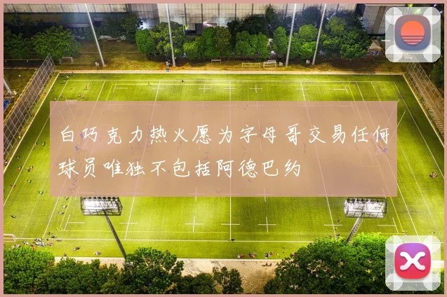 白巧克力热火愿为字母哥交易任何球员唯独不包括阿德巴约