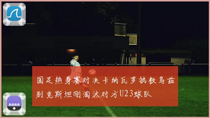 国足热身赛对决卡纳瓦罗执教乌兹别克斯坦刚淘汰对方U23球队